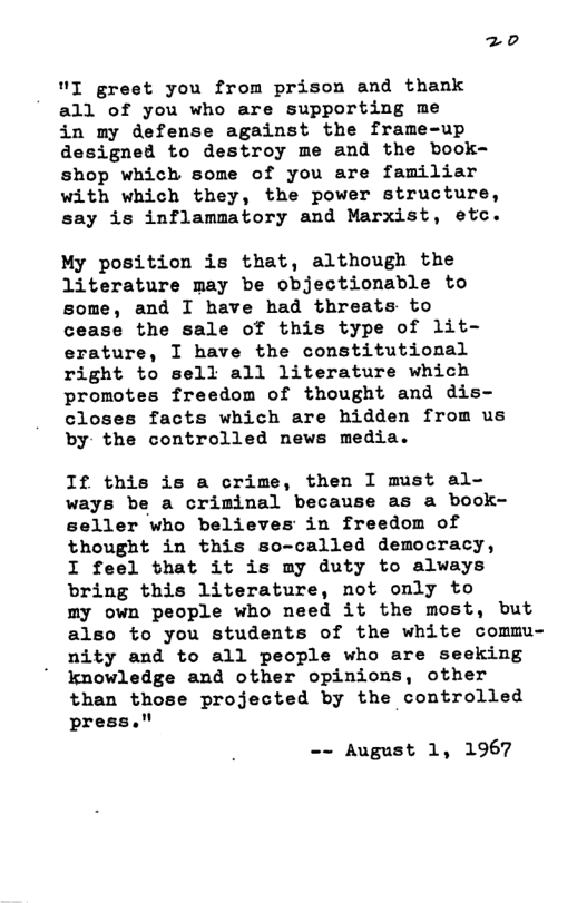 "I greet you from prison and thank all of you who are supporting me  in my defense against the frame-up designed to destroy me and the book- shop which some of you are familiar with which they, the power structure, say is inflammatory and Marxist, etc.  My position is that, although the literature may be objectionable to some, and I have had threats to cease the sale of this type of lit- erature, I have the constitutional right to sell all literature which promotes freedom of thought and dis- closes facts which are hidden from us by the controlled news media.  If this is a crime, then I must al- ways be a criminal because as a book- seller who believes in freedom of thought in this so-called democracy,  I feel that it is my duty to always bring this literature, not only to  my own people who need it the most, but also to you students of the white commu- nity and to all people who are seeking knowledge and other opinions, other than those projected by the controlled press."  -- August 1, 1967 